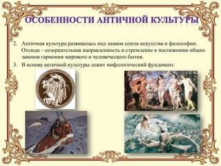 2. Античная культура развивалась под знаком союза искусства и философии.
   Отсюда – созерцательная направленность и стремление к постижению общих
   законов гармонии мирового и человеческого бытия.
3. В основе античной культуры лежит мифологический фундамент.
 