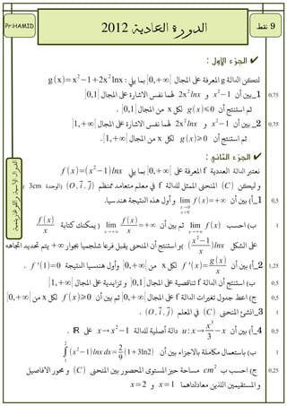 ‫ĪP:ᴡѱ‬Ĭ
                                                   ‫الدورة العادية 2102‬                                      ‫9 نقط‬


                                                                                                ‫✔ الجزء اللول :‬
                                      ‫لنكن لاللالة ‪ g‬لالرعرفة ع لالاجال [ ∞+,0 ] بما يل : ‪g (x)=x 2 −1+2x 2 lnx‬‬
                                                     ‫1_بي أن 1−2 ‪ x‬و ‪ 2x 2 lnx‬لما نفس لالاشارة ع لالاجال [ 1,0 ]‬       ‫57,0‬

                                                                    ‫ثم لاستنتج أن 0⩽)‪ g ( x‬لك ‪ x‬من لالاجال ] 1,0 ] .‬
                                                 ‫2_ بي أن 1−2 ‪ x‬و ‪ 2x 2 lnx‬لما نفس لالاشارة ع لالاجال [ ∞+,1]‬          ‫57,0‬

                                                             ‫ثم لاستنتج أن 0⩾)‪ g ( x‬لك ‪ x‬من لالاجال [ ∞+,1 [ .‬

                                                                                                ‫✔ الجزء الثاني :‬
 ‫الدوال السية واللوغاريتمية‬




                                           ‫نرعتب لاللالة لالرعددية ‪ f‬لالرعرفة ع [ ∞+,0 ] بما يل ‪f ( x )=( x −1)lnx‬‬
                                                      ‫2‬


                              ‫و لنكن ) ‪ (C‬لالنحن لالمثل لللالة ‪ f‬ف مرعلم مترعامد منظم ⃗ , ⃗ , ‪) (O‬لالوحدة ‪( 3cm‬‬
                                                  ‫)‪i j‬‬
                                                            ‫1_أ( بي أن ∞+=)‪ lim f ( x‬و أول هذه لالتياجة هند سيا.‬        ‫5,0‬
                                                                                       ‫0→ ‪x‬‬
                                                                                       ‫0> ‪x‬‬
            ‫)‪f ( x‬‬                      ‫)‪f (x‬‬
                   ‫‪ ) lim‬يمكنك كتابة‬          ‫ب( لاحسب )‪ lim f ( x‬ثم بي أن ∞+=‬                                            ‫1‬
              ‫‪x‬‬                   ‫∞+→ ‪x‬‬    ‫‪x‬‬                    ‫∞+→ ‪x‬‬

                                                                  ‫1−2 ‪x‬‬
‫( (و لاستنتج أن لالنحن يقبل فرع اشلاجميا بولار ∞+ يتم تديد لاتاهه‬       ‫ع لالشك ‪)lnx‬‬
                                                                     ‫‪x‬‬
                                                                       ‫)‪g ( x‬‬
       ‫=)‪ f ' ( x‬لك ‪ x‬من [ ∞+,0 ] وأول هندسيا لالتياجة 0=)1( ' ‪. f‬‬            ‫2_أ( بي أن‬                               ‫52,1‬
                                                                          ‫‪x‬‬
              ‫ب( لاستنتج أن لاللالة ‪ f‬تناقصية ع لالاجال ] 1,0 ] و تزلايدية ع لالاجال [ ∞+,1 [‬                           ‫5,0‬

‫ج( لاعط جدول تغيلات لاللالة ‪ f‬ع لالاجال [ ∞+,0 ] ثم بي أن 0⩾) ‪ f ( x‬لك ‪ x‬من [ ∞+,0 ]‬                                    ‫5,0‬

                                                                        ‫3_لانشئ لالنحن ) ‪ (C‬ف لالرعلم ) ⃗ , ⃗ , ‪. (O‬‬
                                                                               ‫‪i j‬‬                                        ‫1‬
                                                                                                  ‫3‬
                                                                                         ‫‪x‬‬
                                                ‫4_أ( بي أن ‪ u : x → −x‬دلالة أصلية لللالة 1− ‪ x → x‬ع ‪. ℝ‬‬
                                                                ‫2‬
                                                                                                                        ‫5,0‬
                                                                                         ‫3‬
                                            ‫2‬

                                           ‫)2‪∫ (x 2−1)lnx dx= 2 (1+3ln‬‬
                                                            ‫9‬
                                                                                ‫ب( باسترعمال لمكلملة بالجزلاء بي أن‬       ‫1‬
                                            ‫1‬

                               ‫ج( لاحسب ب 2 ‪ cm‬لمساحة حي لالستوى لالحصور بي لالنحن ) ‪ (C‬و مور لالفاصيل‬                 ‫52,0‬

                                                                     ‫و لالستقيمي لاللين مرعادلاهما 1=‪ x‬و 2=‪x‬‬
 