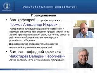 Факультет Бизнес–информатики


                                    Преподаватели
• Зав. кафедрой – профессор, к.х.н.
  Громов Александр Игоревич
   Автор более 100 публикаций в отечественной и
  зарубежной научно-технической прессе, имеет 17-ти
  летний преподавательский стаж, постоянно входит в
  рейтинги «наиболее влиятельных персон»
  российского ИТ-рынка.
  Директор научно-образовательного центра
  технологий управления информацией
• Зам. зав. кафедрой доцент, к.т.н.
  Чеботарев Валерий Георгиевич
  Автор более 20 научно-технических публикаций


   Высшая школа экономики, Москва                     3
 