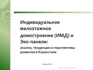 Индивидуальное
малоэтажное
домостроение (ИМД) и
Эко-панели:
анализ, тенденции и перспективы
развития в Казахстане


            Алматы 2012

                          Будьте прагматичнее!
 