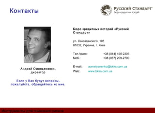 Контакты

                                      Бюро кредитных историй «Русский
                                      Стандарт»

                                      ул. Саксаганского, 105
                                      01032, Украина, г. Киев

                                      Тел./факс:             +38 (044) 490-2303
                                      Моб.:                  +38 (067) 209-2790

                                      E-mail:      aomelyanenko@bkirs.com.ua
         Андрей Омельяненко ,
              директор                Web:         www.bkirs.com.ua


       Если у Вас будут вопросы,
    пожалуйста, обращайтесь ко мне.




Инструменты для снижения рисков
 