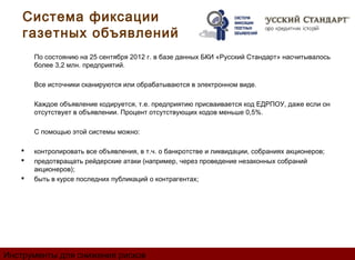 Система фиксации
    газетных объявлений
       По состоянию на 25 сентября 2012 г. в базе данных БКИ «Русский Стандарт» насчитывалось
       более 3,2 млн. предприятий.

       Все источники сканируются или обрабатываются в электронном виде.

       Каждое объявление кодируется, т.е. предприятию присваивается код ЕДРПОУ, даже если он
       отсутствует в объявлении. Процент отсутствующих кодов меньше 0,5%.

       С помощью этой системы можно:

      контролировать все объявления, в т.ч. о банкротстве и ликвидации, собраниях акционеров;
      предотвращать рейдерские атаки (например, через проведение незаконных собраний
       акционеров);
      быть в курсе последних публикаций о контрагентах;




Инструменты для снижения рисков
 