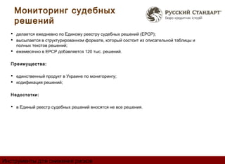 Мониторинг судебных
    решений
   делается ежедневно по Единому реестру судебных решений (ЕРСР);
   высылается в структурированном формате, который состоит из описательной таблицы и
    полных текстов решений;
   ежемесячно в ЕРСР добавляется 120 тыс. решений.


  Преимущества:

   единственный продукт в Украине по мониторингу;
   кодификация решений;

  Недостатки:

   в Единый реестр судебных решений вносятся не все решения.




Инструменты для снижения рисков
 