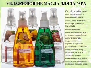 УВЛАЖНЯЮЩИЕ МАСЛА ДЛЯ ЗАГАРА
                    Способствуют быстрому
                    получению ровного и
                    насыщенного загара.
                    Масло легко наносится,
                    благодаря комплексу
                    UVAUVB
                    солнцезащитных
                    фильтров защищает кожу
                    от вредного воздействия
                    солнечных лучей,
                    поддерживает
                    нормальный уровень
                    увлажненности, смягчает
                    и разглаживает кожу,
                    позволяет усилить и
                    дольше сохранять
                    красивый оттенок загара,
                    препятствует появлению
                    признаков старения кожи.
 