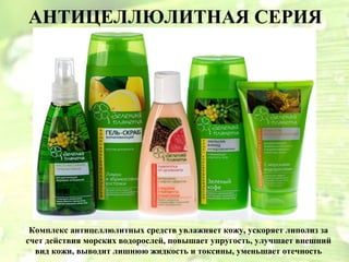 АНТИЦЕЛЛЮЛИТНАЯ СЕРИЯ




 Комплекс антицеллюлитных средств увлажняет кожу, ускоряет липолиз за
счет действия морских водорослей, повышает упругость, улучшает внешний
  вид кожи, выводит лишнюю жидкость и токсины, уменьшает отечность
 