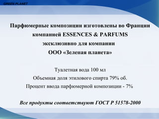 GREEN PLANET




   Парфюмерные композиции изготовлены во Франции
               компанией ESSENCES & PARFUMS
                  эксклюзивно для компании
                     ООО «Зеленая планета»


                       Туалетная вода 100 мл
               Объемная доля этилового спирта 79% об.
           Процент ввода парфюмерной композиции - 7%


        Все продукты соответствуют ГОСТ Р 51578-2000
 