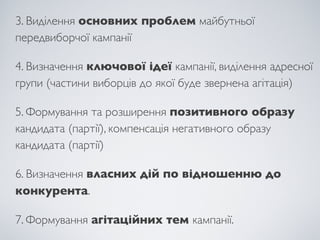 3. Виділення основних проблем майбутньої
передвиборчої кампанії

4. Визначення ключової ідеї кампанії, виділення адресної
групи (частини виборців до якої буде звернена агітація)

5. Формування та розширення позитивного образу
кандидата (партії), компенсація негативного образу
кандидата (партії)

6. Визначення власних дій по відношенню до
конкурента.

7. Формування агітаційних тем кампанії.
 