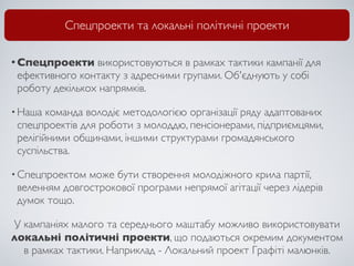 Спецпроекти та локальні політичні проекти

• Спецпроекти    використовуються в рамках тактики кампанії для
 ефективного контакту з адресними групами. Об'єднують у собі
 роботу декількох напрямків.

• Наша  команда володіє методологією організації ряду адаптованих
 спецпроектів для роботи з молоддю, пенсіонерами, підприємцями,
 релігійними общинами, іншими структурами громадянського
 суспільства.

• Спецпроектом може бути створення молодіжного крила партії,
 веленням довгострокової програми непрямої агітації через лідерів
 думок тощо.

У кампаніях малого та середнього маштабу можливо використовувати
локальні політичні проекти, що подаються окремим документом
  в рамках тактики. Наприклад - Локальний проект Графіті малюнків.
 