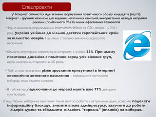 Спецпроекти
     У Інтернет спільнотах йде активне формування позитивного образу кандадатів (партії).
 Інтернет - зручний механізм для ведення негативних кампаній, використання методів непрямої
                   реклами (політичного PR) та інших ефективних технологій
 • Згідновисновків, оприлюднених InternetWorldStats та GfK Ukraine у 2011
  році, Україна увійшла до чільної десятки європейських країн
  за кількістю юзерів. І це лише стосовно виключно дорослого
  населення.

           регулярних користувачів інтернету в Україні 33%. При цьому
 • Кількість
  позитивна динаміка є помітною серед усіх вікових груп,
  окрім населення, старшого за 60 років.

 • Тобтоспостерігається різке зростання присутності в інтернеті
  економічно активного населення – середньостатистичного
  виборця, якщо іншими словами.

 •В той же час, підключення до мережі мають вже 77% домашніх
  комп’ютерів.
У маштабних виборчика кампаніях такий вектор роботи є актуальним, адже дозволяє подолати
   інформаційну блокаду, знизити вплив адмінресурсу, залучити до роботи
     лідерів думок та збільшити  кількість "торкань" (впливів) на виборця.
 