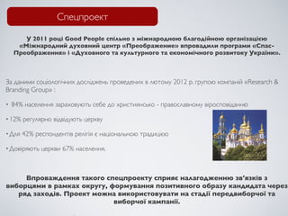 Спецпроект

       У 2011 році Good People спільно з міжнародною благодійною організацією
     «Міжнародний духовний центр «Преображение» впровадили програми «Спас-
    Преображення» і «Духовного та культурного та економічного розвитоку України».



За даними соціологічних досліджень проведених в лютому 2012 р. групою компаній «Research &
Branding Group» :

•   84% населення зараховують себе до християнсько - православному віросповіданню

• 12%   регулярно відвідують церкву

• Для   42% респондентів релігія є національною традицією

• Довіряють   церкви 67% населення.



     Впроваждення такого спецпроекту сприяє налагодженню зв'язків з
виборцями в рамках округу, формування позитивного образу кандидата через
   ряд заходів. Проект можна використовувати на стадії передвиборчої та
                            виборчої кампанії.
 