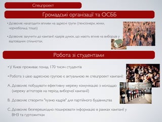 Спецпроект

                       Громадські організації та ОСББ
• Дозволяє
         налагодити впливи на адресні групи (пенсіонери, жінки,
 чорнобольці, тощо)

• Дозволяє залучити до кампанії лідерів думок, що мають вплив на виборців у
 відповідних спільнотах.



                              Робота зі студентами
•У   Києві проживає понад 170 тисяч студентів

• Робота   з цією адресною групою є актуальною як спецпроект кампанії:

A. Дозволяє побудувати ефективну мережу комунікацію з молоддю
   (мережу агітаторів на період виборчої кампанії)

B. Дозволяє створити "кузню кадрів" для партійного будівництва

C. Дозволяє безперешкодно поширювати інформацію в рамках кампанії у
   ВНЗ та гуртожитках
 