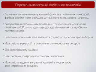 Переваги використання політичних технологій

• Залучення до менеджменту кампанії фахівців з політичних технологій,
 фахівців аналітичного, рекламно-агітаційного та польового напрямку.

• Використання   оптимальних політичних технологій для досягнення
 цілей кампанії. Розумна адаптація досвіду вітчизняних та зарубіжних
 політтехнологів.

• Ефективне    донесення ідей кандидата (партії) до адресних груп виборців

• Можливість    акумуляції та ефективного використанея ресурсів

• Економія    бюджету кампанії

• Чіткі   системи контролю по кожному із напрямків

• Можливість ведення виграшної кампанії в умовах тиску
 адміністративним ресурсом
 
