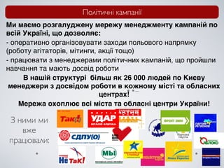 Політичні кампанії
Ми маємо розгалуджену мережу менеджменту кампаній по
всій Україні, що дозволяє:
- оперативно організовувати заходи польового напрямку
(роботу агітаторів, мітинги, акції тощо)
- працювати з менеджерами політичних кампаній, що пройшли
навчання та мають досвід роботи
     В нашій структурі більш як 26 000 людей по Києву
 менеджери з досвідом роботи в кожному місті та обласних
                             центрах!
    Мережа охоплює всі міста та обласні центри України!

З ними ми
   вже
працювали:
 