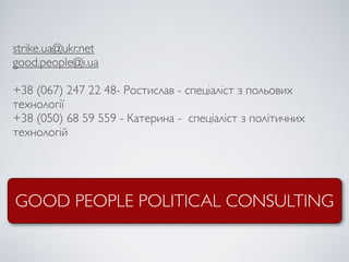 strike.ua@ukr.net
good.people@i.ua

+38 (067) 247 22 48- Ростислав - спеціаліст з польових
технології
+38 (050) 68 59 559 - Катерина - спеціаліст з політичних
технологій




GOOD PEOPLE POLITICAL CONSULTING
 