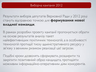 Виборча кампанія 2012


Результати виборів депутатів Верховної Ради у 2012 році
стануть відправною точкою для формування нової
владної команди,

В рамках розробки проекту кампанії пропонується обрати
на основі результатів аналізу пакет
найефективніших політичних технологій, а в особливості
технологій протидіії тиску адміністративного ресурсу у
зв'язку з великим ризиком реалізації цієї загрози.

Подібні кроки дозволять сформувати, розширити та
закріпити позитивніий образ кандидата, протидіяти
можливим інформаційно-оперативним діям конкурентів.
 