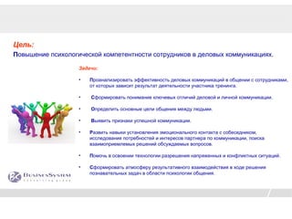 Цель:
Повышение психологической компетентности сотрудников в деловых коммуникациях.

                   Задачи:

                   •   Проанализировать эффективность деловых коммуникаций в общении с сотрудниками,
                       от которых зависит результат деятельности участника тренинга.

                   •   Сформировать понимание ключевых отличий деловой и личной коммуникации.

                   •   Определить основные цели общения между людьми.

                   •   Выявить признаки успешной коммуникации.

                   •   Развить навыки установления эмоционального контакта с собеседником,
                       исследования потребностей и интересов партнера по коммуникации, поиска
                       взаимоприемлемых решений обсуждаемых вопросов.

                   •   Помочь в освоении технологии разрешения напряженных и конфликтных ситуаций.

                   •   Сформировать атмосферу результативного взаимодействия в ходе решения
                       познавательных задач в области психологии общения.
 