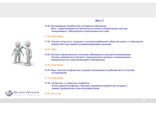 День 2

10.00. Исследование потребностей и интересов собеседника.
       Мета – моделирование как технология уточнения и конкретизации смыслов,
       вкладываемых собеседником в произносимые им слова.

11.30. Кофе-брейк.

11.45. Техника «открытого» слушания и получения вербальной «обратной связи» от собеседника.
       Совместный поиск вариантов взаимоприемлемых решений.

13.00. Обед.

14.00. Контроль эмоционального состояния собеседника на выходе из коммуникации.
       Техника «добавления позитивного эмоционального ресурса» в коммуникацию с
       напряженным или сопротивляющимся собеседником.

15.30. Кофе-брейк.

15.45. Виды типичных конфликтных ситуаций, возникающих на рабочем месте и способы
       их разряжения.

17.15. Кофе-брейк.

17.30. «Открытые» и «закрытые» конфликты.
        Этапы развития конфликта. Признаки назревания конфликтной ситуации и
        приемы профилактики открытой конфронтации.

18.30. Итоги дня.
 