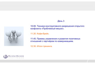 День 3

10.00. Техника конструктивного разрешения открытого
конфликта «Проблемный мешок».

11.30. Кофе-брейк.

11.45. Приемы управления и развития позитивных
отношений с партнёром по коммуникациям.

12.30. Итоги тренинга.
 
