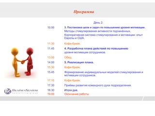 Программа

                            День 2.
10.00   3. Постановка цели и задач по повышению уровня мотивации.
        Методы стимулирования активности подчинённых.
        Корпоративная система стимулирования и мотивации: опыт
        Европы и США.
11.30   Кофе-брейк.
11.45   4. Разработка плана действий по повышению
        уровня мотивации сотрудников.
13.00   Обед.
14.00   5. Реализация плана.
15.30   Кофе-брейк.
15.45   Формирование индивидуальных моделей стимулирования и
        мотивации сотрудников.
17.15   Кофе-брейк.
17.30   Приёмы развития командного духа подразделения.
18.30   Итоги дня.
19.00   Окончание работы
 