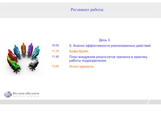 Регламент работы




                          День 3.
10.00   6. Анализ эффективности реализованных действий.
11.30   Кофе-брейк.
11.45   План внедрения результатов тренинга в практику
        работы подразделения.
13.00   Итоги тренинга.
 