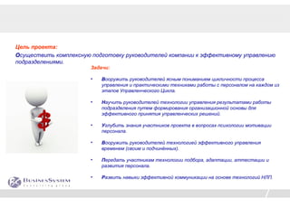 Цель проекта:
Осуществить комплексную подготовку руководителей компании к эффективному управлению
подразделениями.
                        Задачи:

                        •   Вооружить руководителей ясным пониманием цикличности процесса
                            управления и практическими техниками работы с персоналом на каждом из
                            этапов Управленческого Цикла.

                        •   Научить руководителей технологии управления результатами работы
                            подразделения путем формирования организационной основы для
                            эффективного принятия управленческих решений.

                        •   Углубить знания участников проекта в вопросах психологии мотивации
                            персонала.

                        •   Вооружить руководителей технологией эффективного управления
                            временем (своим и подчинённых).

                        •   Передать участникам технологии подбора, адаптации, аттестации и
                            развития персонала.

                        •   Развить навыки эффективной коммуникации на основе технологий НЛП.
 