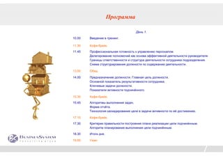 Программа

                                     День 1.
10.00   Введение в тренинг.

11.30   Кофе-брейк.
11.45   Профессиональная готовность к управлению персоналом.
        Делегирование полномочий как основа эффективной деятельности руководителя.
        Границы ответственности и структура деятельности сотрудника подразделения.
        Схема структурирования должности по содержанию деятельности.

13.00   Обед.

14.00   Предназначение должности. Главная цель должности.
        Основной показатель результативности сотрудника.
        Ключевые задачи должности.
        Показатели активности подчинённого.

15.30   Кофе-брейк.
15.45   Алгоритмы выполнения задач.
        Форма отчёта.
        Технология каскадирования цели в задачи активности по её достижению.

17.15   Кофе-брейк.
17.30   Критерии правильности построения плана реализации цели подчинённым.
        Алгоритм планирования выполнения цели подчинённым.

18.30   Итоги дня.

19.00   Ужин
 