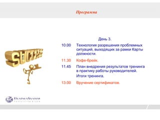 Программа




                      День 3.
10.00   Технология разрешения проблемных
        ситуаций, выходящих за рамки Карты
        должности.
11.30   Кофе-брейк.
11.45   План внедрения результатов тренинга
        в практику работы руководителей.
        Итоги тренинга.
13.00   Вручение сертификатов.
 