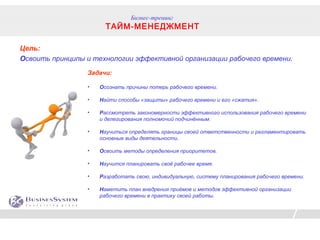 Бизнес-тренинг
                       ТАЙМ-МЕНЕДЖМЕНТ

Цель:
Освоить принципы и технологии эффективной организации рабочего времени.
                 Задачи:

                 •   Осознать причины потерь рабочего времени.

                 •   Найти способы «защиты» рабочего времени и его «сжатия».

                 •   Рассмотреть закономерности эффективного использования рабочего времени
                     и делегирования полномочий подчинённым.

                 •   Научиться определять границы своей ответственности и регламентировать
                     основные виды деятельности.

                 •   Освоить методы определения приоритетов.

                 •   Научится планировать своё рабочее время.

                 •   Разработать свою, индивидуальную, систему планирования рабочего времени.

                 •   Наметить план внедрения приёмов и методов эффективной организации
                     рабочего времени в практику своей работы.
 