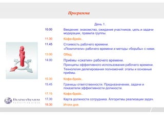 Программа

                           День 1.
10.00   Введение: знакомство, ожидания участников, цель и задачи
        модерации, правила группы.
11.30   Кофе-брейк..
11.45   Стоимость рабочего времени.
        «Похитители» рабочего времени и методы «борьбы» с ними.
13.00   Обед.
14.00   Приёмы «сжатия» рабочего времени.
        Принципы эффективного использования рабочего времени.
        Технология делегирования полномочий: этапы и основные
        приёмы.
15.30   Кофе-брейк..
15.45   Границы ответственности. Предназначение, задачи и
        показатели эффективности должности.
17.15   Кофе-брейк..
17.30   Карта должности сотрудника. Алгоритмы реализации задач.
18.30   Итоги дня.
 