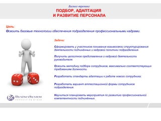 Бизнес-тренинг
                            ПОДБОР, АДАПТАЦИЯ
                           И РАЗВИТИЕ ПЕРСОНАЛА

Цель:
Освоить базовые технологии обеспечения подразделения профессиональными кадрами.

                            Задачи:

                            Сформировать у участников понимание взаимосвязи структурирования
                            деятельности подчинённых и кадровой политики подразделения.

                            Получить целостное представление о кадровой деятельности
                            руководителя.

                            Освоить методику подбора сотрудников, максимально соответствующих
                            требованиям должности.

                            Разработать стандарты адаптации к работе нового сотрудника;

                            Разработать вариант аттестационной формы сотрудников
                            подразделения.

                            Научиться планировать мероприятия по развитию профессиональной
                            компетентности подчинённых.
 