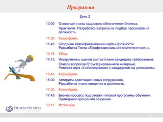 Программа
                      День 2

10.00   Основные этапы кадрового обеспечения бизнеса.
        Практикум: Разработка Запроса на подбор персонала на
        должность.
11.30   Кофе-брейк.
11.45   Создание квалификационной карты должности.
        Разработка Теста «Профессиональная компетентность».
13.15   Обед.
14.15   Инструменты оценки соответствия кандидата требованиям.
        Список вопросов Структурированного интервью.
        Ролевая игра «Собеседование с кандидатом на должность».
15.45   Кофе-брейк.
16.00   Алгоритм адаптации новых сотрудников.
        Разработка плана введения в должность.
17.30   Кофе-брейк.
17.45   Бизнес-процесс подготовки типовой программы обучения.
        Примерная программа обучения.
19.15   Итоги дня.

                                                         32
 