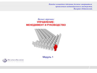 Каждое командное действие должно завершаться
                   проявлением индивидуального мастерства.
                                       Валерий Лобановский.




       Бизнес-тренинг
      УПРАВЛЕНИЕ:
МЕНЕДЖМЕНТ И РУКОВОДСТВО




         Модуль 1
 