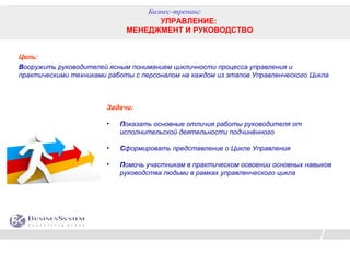 Бизнес-тренинг
                                    УПРАВЛЕНИЕ:
                             МЕНЕДЖМЕНТ И РУКОВОДСТВО


Цель:
Вооружить руководителей ясным пониманием цикличности процесса управления и
практическими техниками работы с персоналом на каждом из этапов Управленческого Цикла



                        Задачи:

                        •   Показать основные отличия работы руководителя от
                            исполнительской деятельности подчинённого

                        •   Сформировать представление о Цикле Управления

                        •   Помочь участникам в практическом освоении основных навыков
                            руководства людьми в рамках управленческого цикла
 