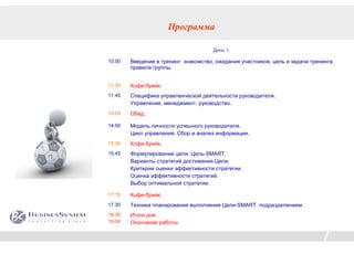 Программа

                                      День 1.

10.00   Введение в тренинг: знакомство, ожидания участников, цель и задачи тренинга,
        правила группы.


11.30   Кофе-брейк.
11.45   Специфика управленческой деятельности руководителя.
        Управление, менеджмент, руководство.
13.00   Обед.

14.00   Модель личности успешного руководителя.
        Цикл управления. Сбор и анализ информации.
15.30   Кофе-брейк.
15.45   Формулирование цели. Цель-SMART.
        Варианты стратегий достижения Цели.
        Критерии оценки эффективности стратегии.
        Оценка эффективности стратегий.
        Выбор оптимальной стратегии.

17.15   Кофе-брейк.
17.30   Техника планирования выполнения Цели-SMART подразделением.
18.30   Итоги дня.
19.00   Окончание работы.
 