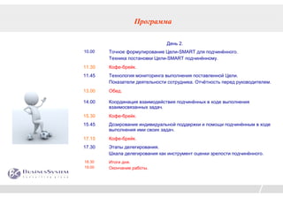 Программа

                               День 2.
10.00   Точное формулирование Цели-SMART для подчинённого.
        Техника постановки Цели-SMART подчинённому.
11.30   Кофе-брейк.
11.45   Технология мониторинга выполнения поставленной Цели.
        Показатели деятельности сотрудника. Отчётность перед руководителем.
13.00   Обед.

14.00   Координация взаимодействия подчинённых в ходе выполнения
        взаимосвязанных задач.
15.30   Кофе-брейк.
15.45   Дозирование индивидуальной поддержки и помощи подчинённым в ходе
        выполнения ими своих задач.
17.15   Кофе-брейк.
17.30   Этапы делегирования.
        Шкала делегирования как инструмент оценки зрелости подчинённого.
18.30   Итоги дня.
19.00   Окончание работы.
 