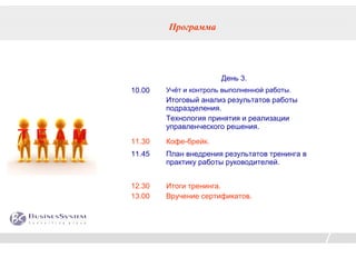 Программа




                       День 3.
10.00   Учёт и контроль выполненной работы.
        Итоговый анализ результатов работы
        подразделения.
        Технология принятия и реализации
        управленческого решения.

11.30   Кофе-брейк.
11.45   План внедрения результатов тренинга в
        практику работы руководителей.


12.30   Итоги тренинга.
13.00   Вручение сертификатов.
 