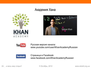 Академия Хана




                         Русская версия канала:
                         www.youtube.com/user/KhanAcademyRussian


                         Страница в Facebook:
                         www.facebook.com/KhanAcademyRussian


24 …и весь мир открыт!          5 Октябрь, 2012                www.edukit.org.ua
 