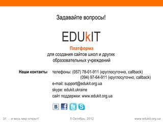 Задавайте вопросы!


                                EDUkIT
                                    Платформа
                         для создания сайтов школ и других
                           образовательных учреждений

         Наши контакты     телефоны: (057) 78-01-911 (круглосуточно, callback)
                                            (094) 97-64-911 (круглосуточно, callback)
                           e-mail: support@edukit.org.ua
                           skype: edukit.ukraine
                           сайт поддержки: www.edukit.org.ua



31 …и весь мир открыт!               5 Октябрь, 2012                       www.edukit.org.ua
 