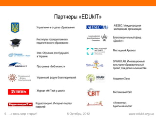 Партнеры «EDUkIT»
                                                                 AIESEC. Международная
                    Управления и отделы образования
                                                                 молодежная организация


                                                                 Благотворительный фонд
                    Институты последипломного
                                                                 «Джойнт»
                    педагогического образования

                                                                 Мистецький Арсенал
                    Intel. Обучение для будущего
                    в Украине
                                                                 SPARK!LAB. Инновационный
                                                                 культурно-образовательный
                    Программа «Библиомост»
                                                                 проект для детей и юношества


                    Украинский форум благотворителей             Академия Хана



                    Журнал «Hi-Tech у школі»
                                                                 Виставковий Світ


                   Корреспондент. Интернет-портал                «Ангелятко».
                   новостей                                      Букеты из конфет

5 …и весь мир открыт!                          5 Октябрь, 2012                www.edukit.org.ua
 