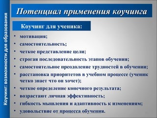 Потенциал применения коучинга
Коучинг: возможности для образования



                                            Коучинг для ученика:
                                       •   мотивация;
                                       •   самостоятельность;
                                       •   четкое представление цели;
                                       •   строгая последовательность этапов обучения;
                                       •   самостоятельное преодоление трудностей в обучении;
                                       •   расстановка приоритетов в учебном процессе (ученик
                                           четко знает что он хочет);
                                       •   четкое определение конечного результата;
                                       •   возрастают личная эффективность;
                                       •   гибкость мышления и адаптивность к изменениям;
                                       •   удовольствие от процесса обучения.
                                                          Коучинг: возможности для образования 10
 