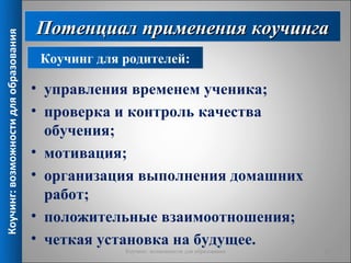 Потенциал применения коучинга
Коучинг: возможности для образования



                                        Коучинг для родителей:

                                       • управления временем ученика;
                                       • проверка и контроль качества
                                         обучения;
                                       • мотивация;
                                       • организация выполнения домашних
                                         работ;
                                       • положительные взаимоотношения;
                                       • четкая установка на будущее.
                                                    Коучинг: возможности для образования   11
 