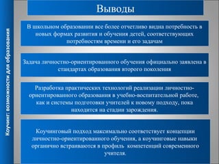 Выводы
                                        В школьном образовании все более отчетливо видна потребность в
Коучинг: возможности для образования



                                           новых формах развития и обучения детей, соответствующих
                                                     потребностям времени и его задачам


                                       Задача личностно-ориентированного обучения официально заявлена в
                                                   стандартах образования второго поколения


                                           Разработка практических технологий реализации личностно-
                                         ориентированного образования в учебно-воспитательной работе,
                                           как и системы подготовки учителей к новому подходу, пока
                                                        находится на стадии зарождения.


                                           Коучинговый подход максимально соответствует концепции
                                          личностно-ориентированного обучения, а коучинговые навыки
                                          органично встраиваются в профиль компетенций современного
                                                                    учителя.                            16
 