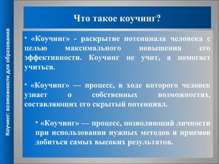 Что такое коучинг?
Коучинг: возможности для образования




                                       • «Коучинг» - раскрытие потенциала человека с
                                       целью    максимального    повышения    его
                                       эффективности. Коучинг не учит, а помогает
                                       учиться.

                                       • «Коучинг» — процесс, в ходе которого человек
                                       узнает    о      собственных    возможностях,
                                       составляющих его скрытый потенциал.

                                         • «Коучинг» — процесс, позволяющий личности
                                         при использовании нужных методов и приемов
                                         добиться самых высоких результатов.
                                                                                   2
 