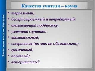 Качества учителя – коуча
                                       •   терпеливый;
Коучинг: возможности для образования




                                       •   беспристрастный и непредвзятый;
                                       •   оказывающий поддержку;
                                       •   умеющий слушать;
                                       •   внимательный;
                                       •   специалист (но это не обязательно);
                                       •   грамотный;
                                       •   опытный;
                                       •   авторитетный.
                                                                                 5
 