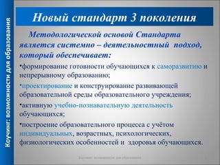 Новый стандарт 3 поколения
Коучинг: возможности для образования


                                         Методологической основой Стандарта
                                       является системно – деятельностный подход,
                                       который обеспечивает:
                                       •формирование готовности обучающихся к саморазвитию и
                                       непрерывному образованию;
                                       •проектирование и конструирование развивающей
                                       образовательной среды образовательного учреждения;
                                       •активную учебно-познавательную деятельность
                                       обучающихся;
                                       •построение образовательного процесса с учётом
                                       индивидуальных, возрастных, психологических,
                                       физиологических особенностей и здоровья обучающихся.
                                                       Коучинг: возможности для образования   6
 