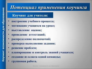 Потенциал применения коучинга
Коучинг: возможности для образования



                                           Коучинг для учителя:
                                       •   построение учебного процесса;
                                       •   мотивация учащихся на уроке;
                                       •   выставление оценок;
                                       •   проведение аттестаций;
                                       •   распределение полномочий;
                                       •   проверка выполнения задания;
                                       •   решение проблем;
                                       •   планирование и контроль знаний учащихся;
                                       •   создание из класса одной команды;
                                       •   групповая работа.
                                                        Коучинг: возможности для образования   9
 