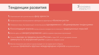 Тенденции развития
1. Значительная часть рынка вошла в фазу зрелости
2. На фоне высоких темпов развития наблюдаются характерные «болезни роста»
3. Появление новых, быстрорастущих сегментов рынка одновременно с общемировыми тенденциями
4. Консолидация игроков, выход на рынок конкурентов из смежных и традиционных отраслей
5. Взятие курса на саморегулирование и работу в рамках отраслевых организаций
6. Попытки выхода за пределы рынка России и стран СНГ, но в то же время сильная
   замкнутость на внутреннем рынке потребления товаров и услуг
7. Многие показатели российского рынка выводят его на первое место в Европе,
   что начинает привлекать крупных международных игроков на внутренний рынок
 