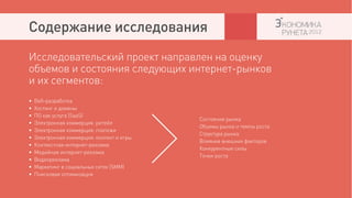 Содержание исследования
Исследовательский проект направлен на оценку
объемов и состояния следующих интернет-рынков
и их сегментов:
•   Веб-разработка
•   Хостинг и домены
•   ПО как услуга (SaaS)
                                            Состояние рынка
•   Электронная коммерция: ритейл
                                            Объемы рынка и темпы роста
•   Электронная коммерция: платежи
                                            Структура рынка
•   Электронная коммерция: контент и игры
                                            Влияние внешних факторов
•   Контекстная интернет-реклама
                                            Конкурентные силы
•   Медийная интернет-реклама
                                            Точки роста
•   Видеореклама
•   Маркетинг в социальных сетях (SMM)
•   Поисковая оптимизация
 