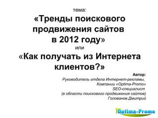 тема:
  «Тренды поискового
  продвижения сайтов
      в 2012 году»
               или
«Как получать из Интернета
        клиентов?»
                                            Автор:
          Руководитель отдела Интернет-рекламы,
                          Компании «Optima-Promo»
                                  SEO-специалист
         (в области поискового продвижения сайтов)
                                Голованов Дмитрий
 