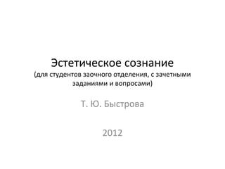 Эстетическое сознание
(для студентов заочного отделения, с зачетными
           заданиями и вопросами)

             Т. Ю. Быстрова

                    2012
 